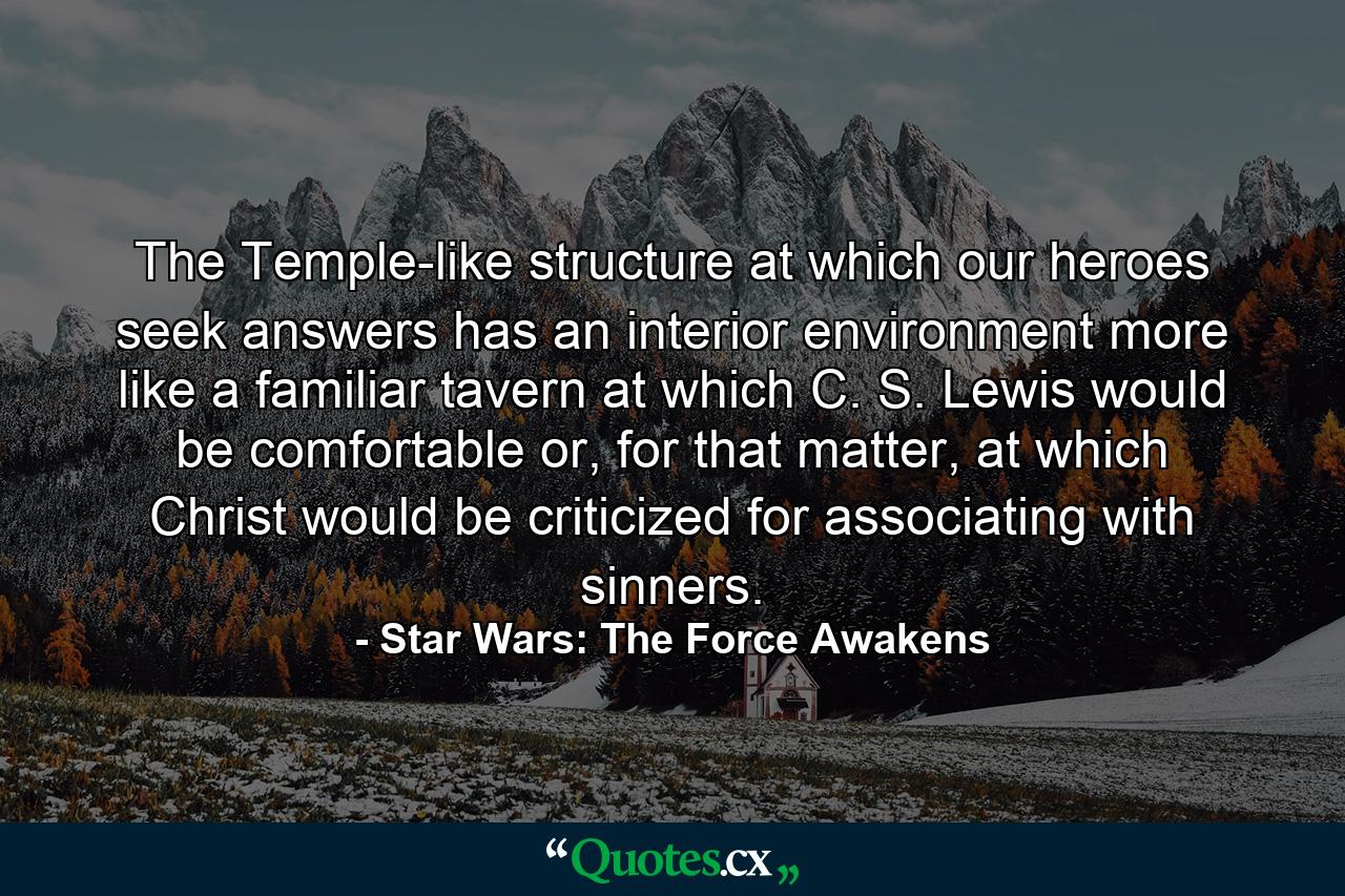 The Temple-like structure at which our heroes seek answers has an interior environment more like a familiar tavern at which C. S. Lewis would be comfortable or, for that matter, at which Christ would be criticized for associating with sinners. - Quote by Star Wars: The Force Awakens