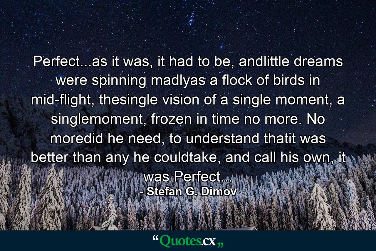 Perfect...as it was, it had to be, andlittle dreams were spinning madlyas a flock of birds in mid-flight, thesingle vision of a single moment, a singlemoment, frozen in time no more. No moredid he need, to understand thatit was better than any he couldtake, and call his own, it was Perfect... - Quote by Stefan G. Dimov