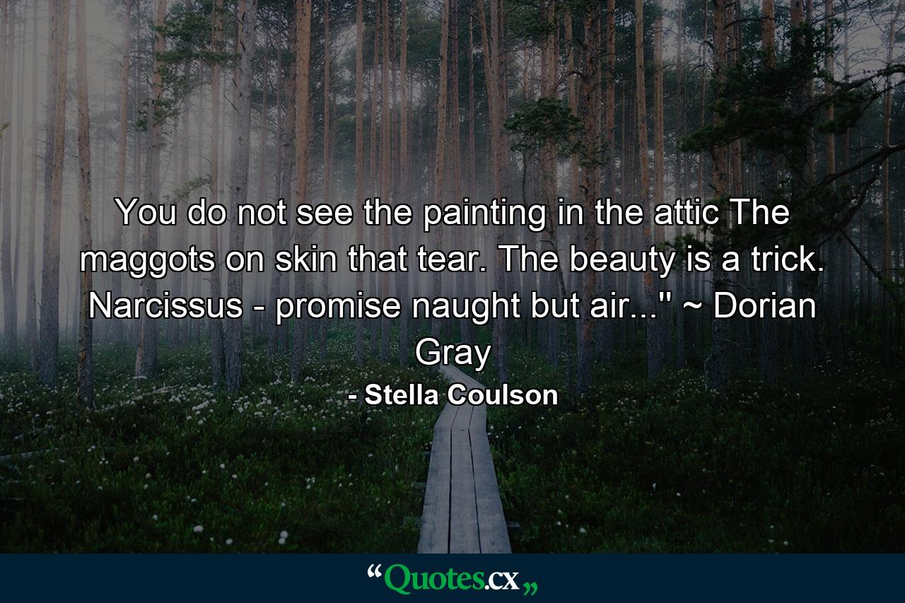 You do not see the painting in the attic The maggots on skin that tear. The beauty is a trick. Narcissus - promise naught but air...'' ~ Dorian Gray - Quote by Stella Coulson