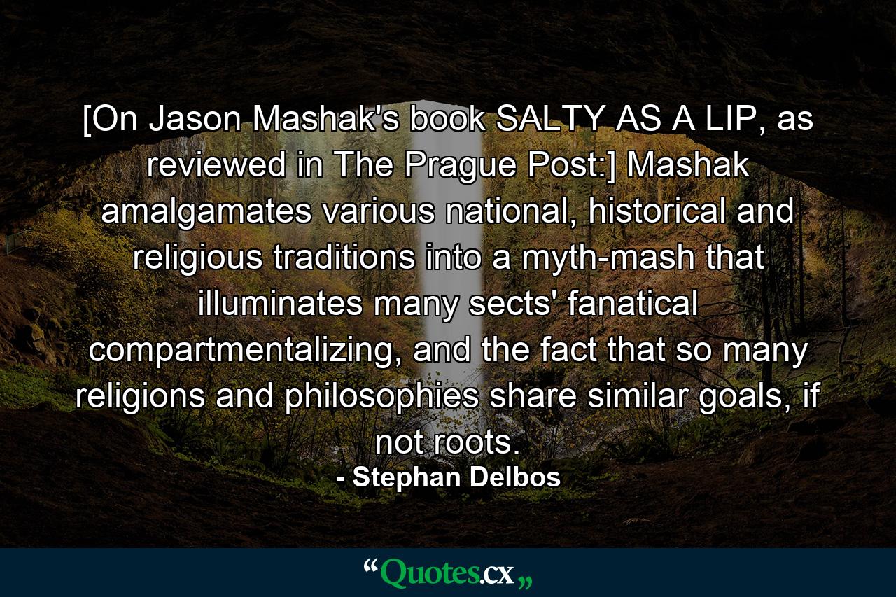 [On Jason Mashak's book SALTY AS A LIP, as reviewed in The Prague Post:] Mashak amalgamates various national, historical and religious traditions into a myth-mash that illuminates many sects' fanatical compartmentalizing, and the fact that so many religions and philosophies share similar goals, if not roots. - Quote by Stephan Delbos