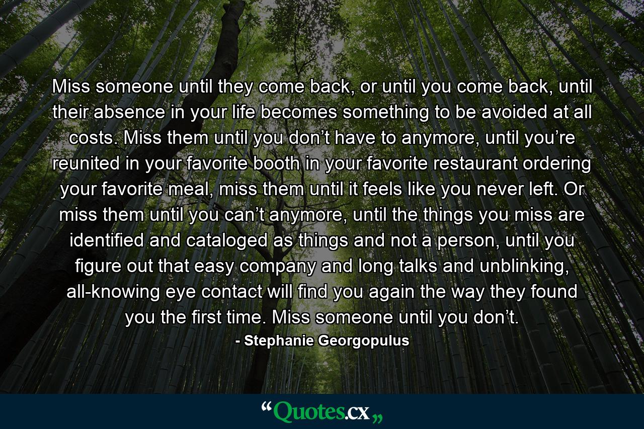 Miss someone until they come back, or until you come back, until their absence in your life becomes something to be avoided at all costs. Miss them until you don’t have to anymore, until you’re reunited in your favorite booth in your favorite restaurant ordering your favorite meal, miss them until it feels like you never left. Or miss them until you can’t anymore, until the things you miss are identified and cataloged as things and not a person, until you figure out that easy company and long talks and unblinking, all-knowing eye contact will find you again the way they found you the first time. Miss someone until you don’t. - Quote by Stephanie Georgopulus