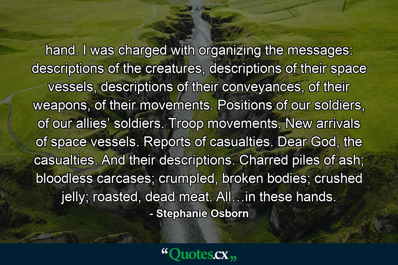 hand. I was charged with organizing the messages: descriptions of the creatures, descriptions of their space vessels, descriptions of their conveyances, of their weapons, of their movements. Positions of our soldiers, of our allies’ soldiers. Troop movements. New arrivals of space vessels. Reports of casualties. Dear God, the casualties. And their descriptions. Charred piles of ash; bloodless carcases; crumpled, broken bodies; crushed jelly; roasted, dead meat. All…in these hands. - Quote by Stephanie Osborn