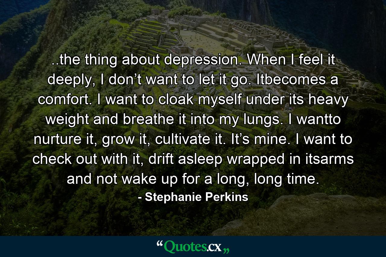 ..the thing about depression. When I feel it deeply, I don’t want to let it go. Itbecomes a comfort. I want to cloak myself under its heavy weight and breathe it into my lungs. I wantto nurture it, grow it, cultivate it. It’s mine. I want to check out with it, drift asleep wrapped in itsarms and not wake up for a long, long time. - Quote by Stephanie Perkins