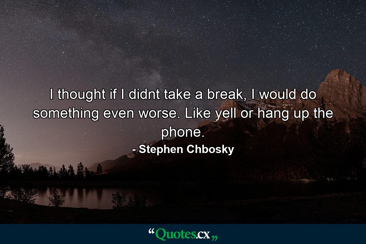 I thought if I didnt take a break, I would do something even worse. Like yell or hang up the phone. - Quote by Stephen Chbosky