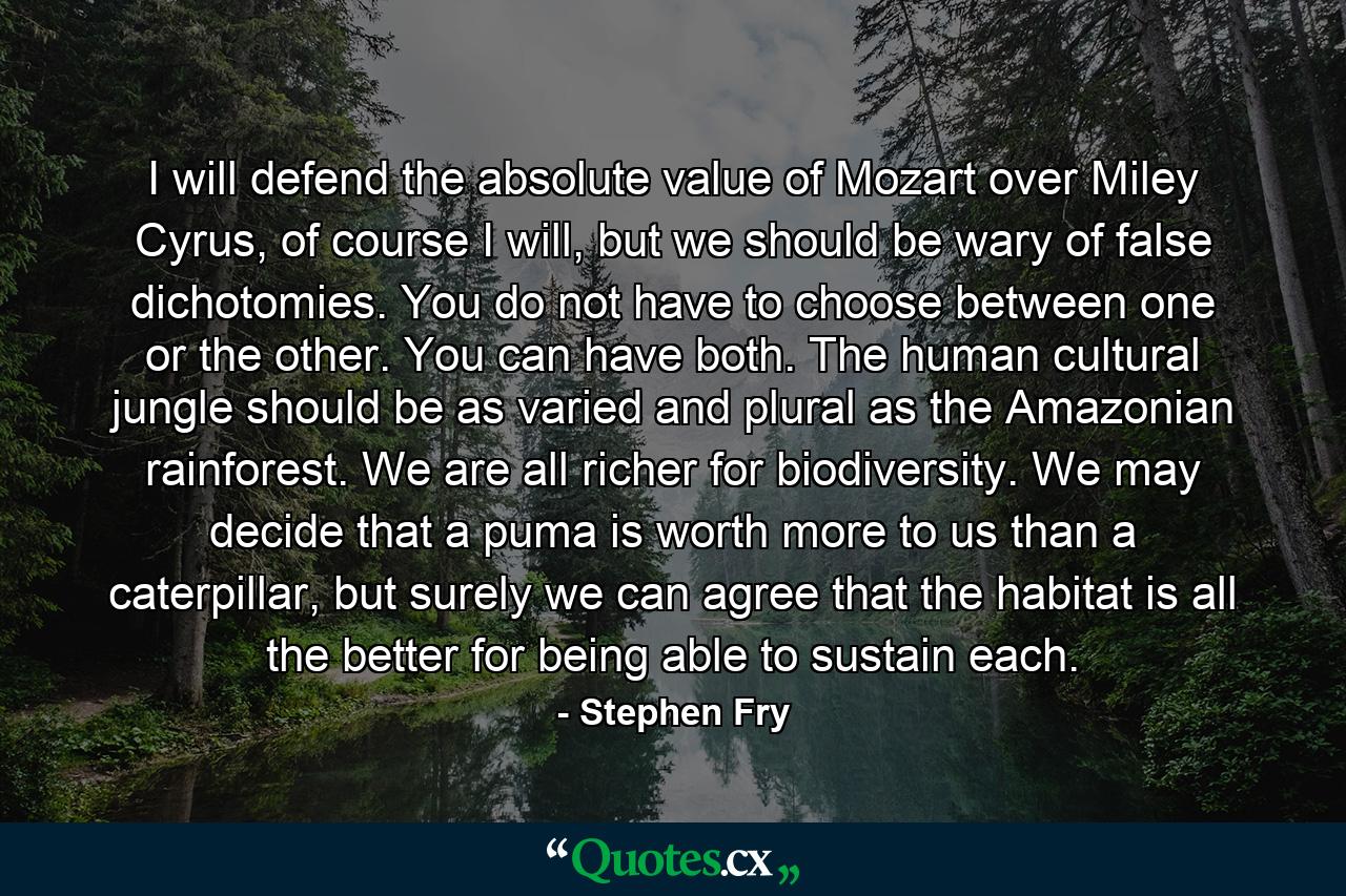 I will defend the absolute value of Mozart over Miley Cyrus, of course I will, but we should be wary of false dichotomies. You do not have to choose between one or the other. You can have both. The human cultural jungle should be as varied and plural as the Amazonian rainforest. We are all richer for biodiversity. We may decide that a puma is worth more to us than a caterpillar, but surely we can agree that the habitat is all the better for being able to sustain each. - Quote by Stephen Fry