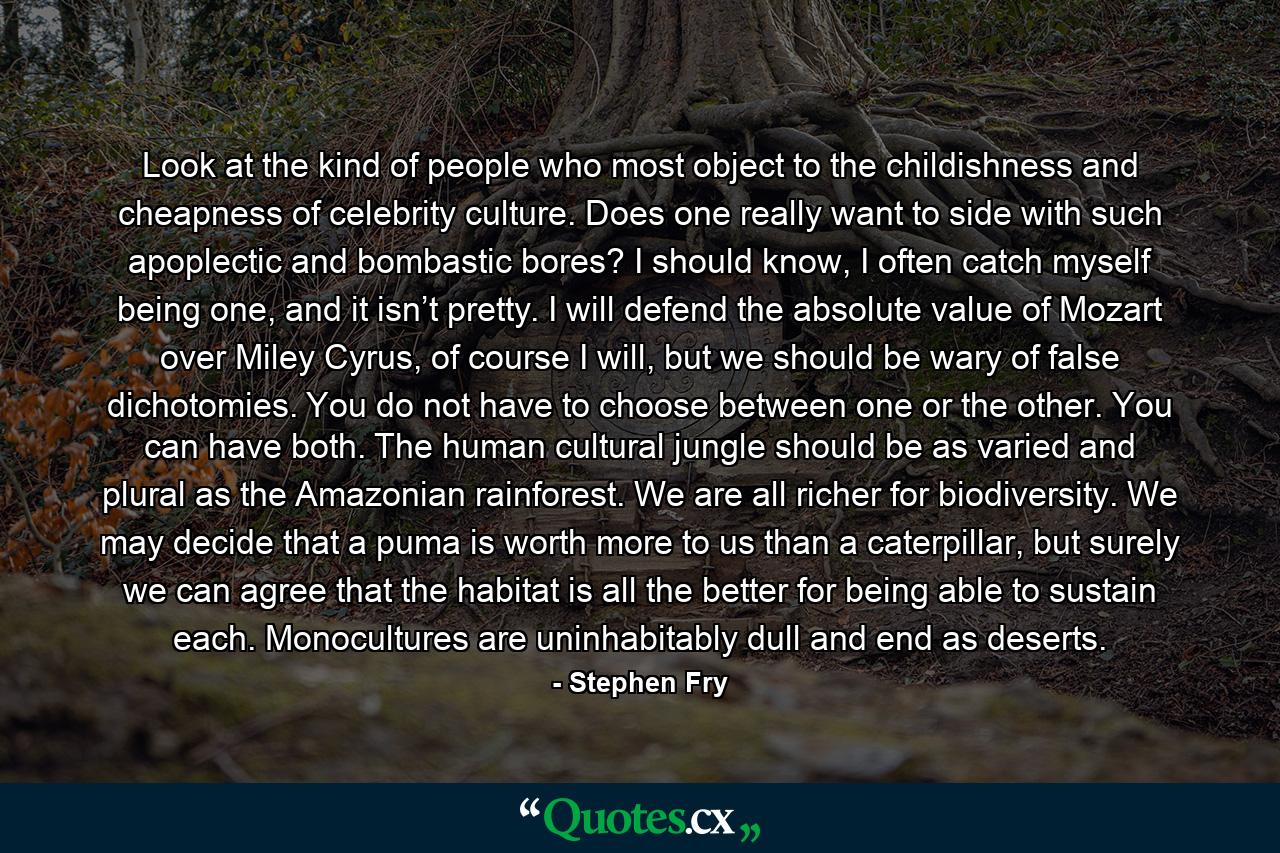 Look at the kind of people who most object to the childishness and cheapness of celebrity culture. Does one really want to side with such apoplectic and bombastic bores? I should know, I often catch myself being one, and it isn’t pretty. I will defend the absolute value of Mozart over Miley Cyrus, of course I will, but we should be wary of false dichotomies. You do not have to choose between one or the other. You can have both. The human cultural jungle should be as varied and plural as the Amazonian rainforest. We are all richer for biodiversity. We may decide that a puma is worth more to us than a caterpillar, but surely we can agree that the habitat is all the better for being able to sustain each. Monocultures are uninhabitably dull and end as deserts. - Quote by Stephen Fry