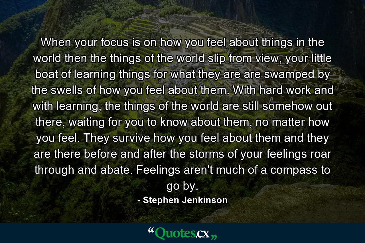 When your focus is on how you feel about things in the world then the things of the world slip from view, your little boat of learning things for what they are are swamped by the swells of how you feel about them. With hard work and with learning, the things of the world are still somehow out there, waiting for you to know about them, no matter how you feel. They survive how you feel about them and they are there before and after the storms of your feelings roar through and abate. Feelings aren't much of a compass to go by. - Quote by Stephen Jenkinson