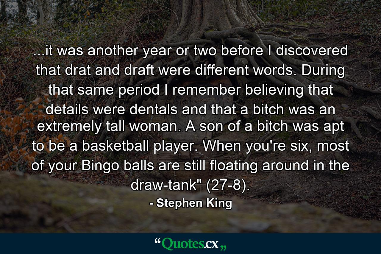 ...it was another year or two before I discovered that drat and draft were different words. During that same period I remember believing that details were dentals and that a bitch was an extremely tall woman. A son of a bitch was apt to be a basketball player. When you're six, most of your Bingo balls are still floating around in the draw-tank