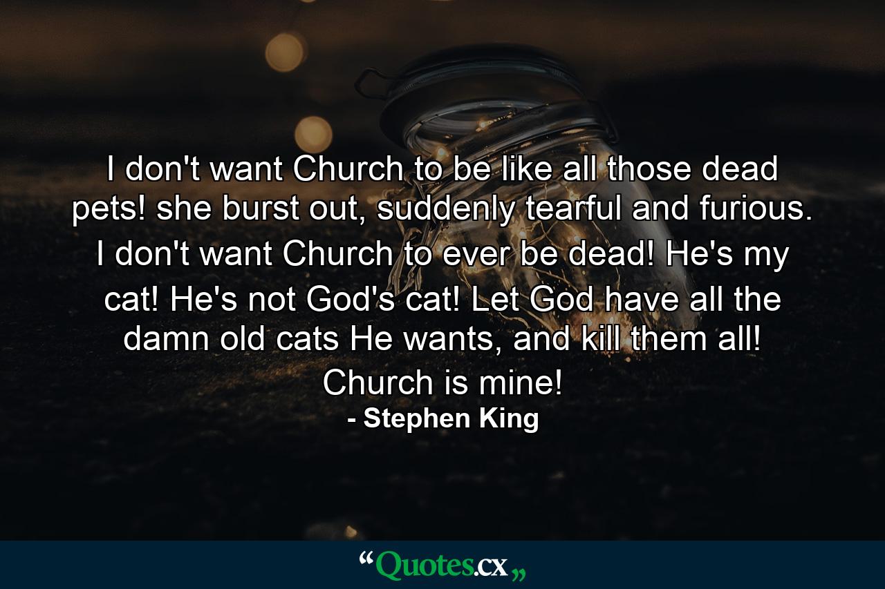 I don't want Church to be like all those dead pets! she burst out, suddenly tearful and furious. I don't want Church to ever be dead! He's my cat! He's not God's cat! Let God have all the damn old cats He wants, and kill them all! Church is mine! - Quote by Stephen King