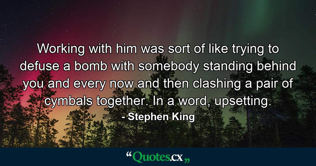 Working with him was sort of like trying to defuse a bomb with somebody standing behind you and every now and then clashing a pair of cymbals together. In a word, upsetting. - Quote by Stephen King