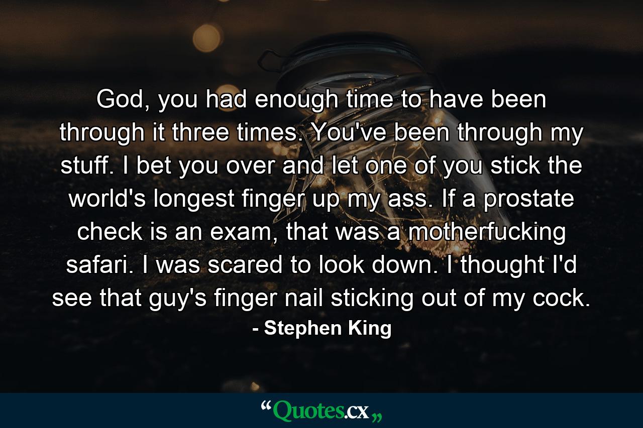 God, you had enough time to have been through it three times. You've been through my stuff. I bet you over and let one of you stick the world's longest finger up my ass. If a prostate check is an exam, that was a motherfucking safari. I was scared to look down. I thought I'd see that guy's finger nail sticking out of my cock. - Quote by Stephen King