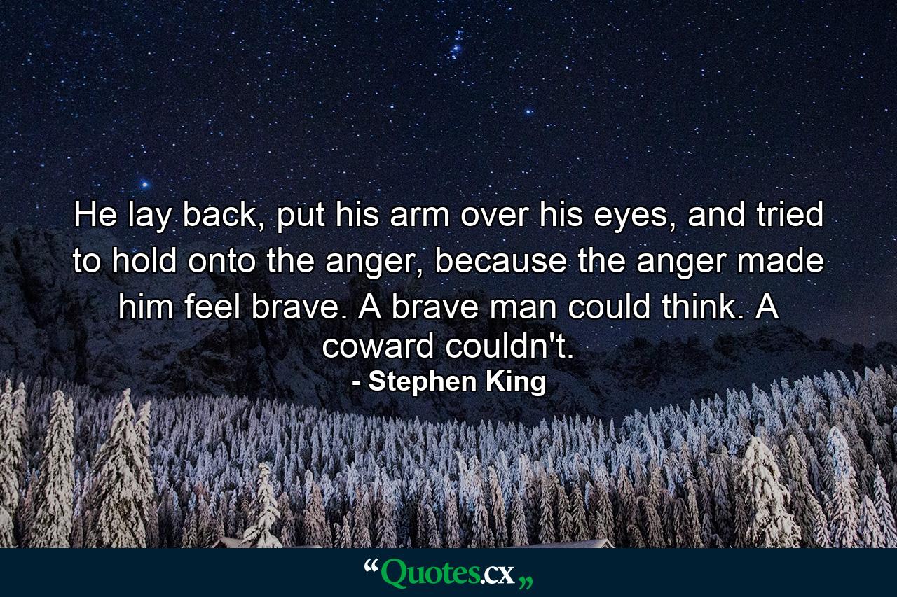 He lay back, put his arm over his eyes, and tried to hold onto the anger, because the anger made him feel brave. A brave man could think. A coward couldn't. - Quote by Stephen King