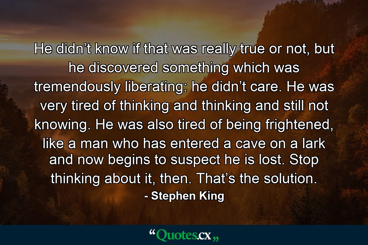 He didn’t know if that was really true or not, but he discovered something which was tremendously liberating: he didn’t care. He was very tired of thinking and thinking and still not knowing. He was also tired of being frightened, like a man who has entered a cave on a lark and now begins to suspect he is lost. Stop thinking about it, then. That’s the solution. - Quote by Stephen King