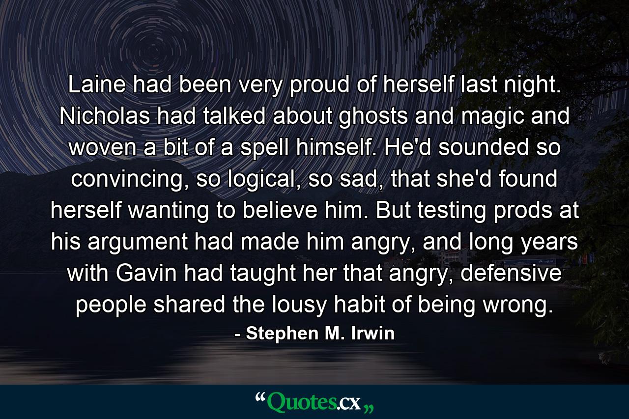 Laine had been very proud of herself last night. Nicholas had talked about ghosts and magic and woven a bit of a spell himself. He'd sounded so convincing, so logical, so sad, that she'd found herself wanting to believe him. But testing prods at his argument had made him angry, and long years with Gavin had taught her that angry, defensive people shared the lousy habit of being wrong. - Quote by Stephen M. Irwin