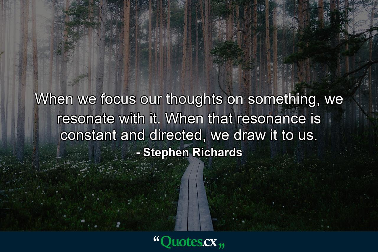 When we focus our thoughts on something, we resonate with it. When that resonance is constant and directed, we draw it to us. - Quote by Stephen Richards