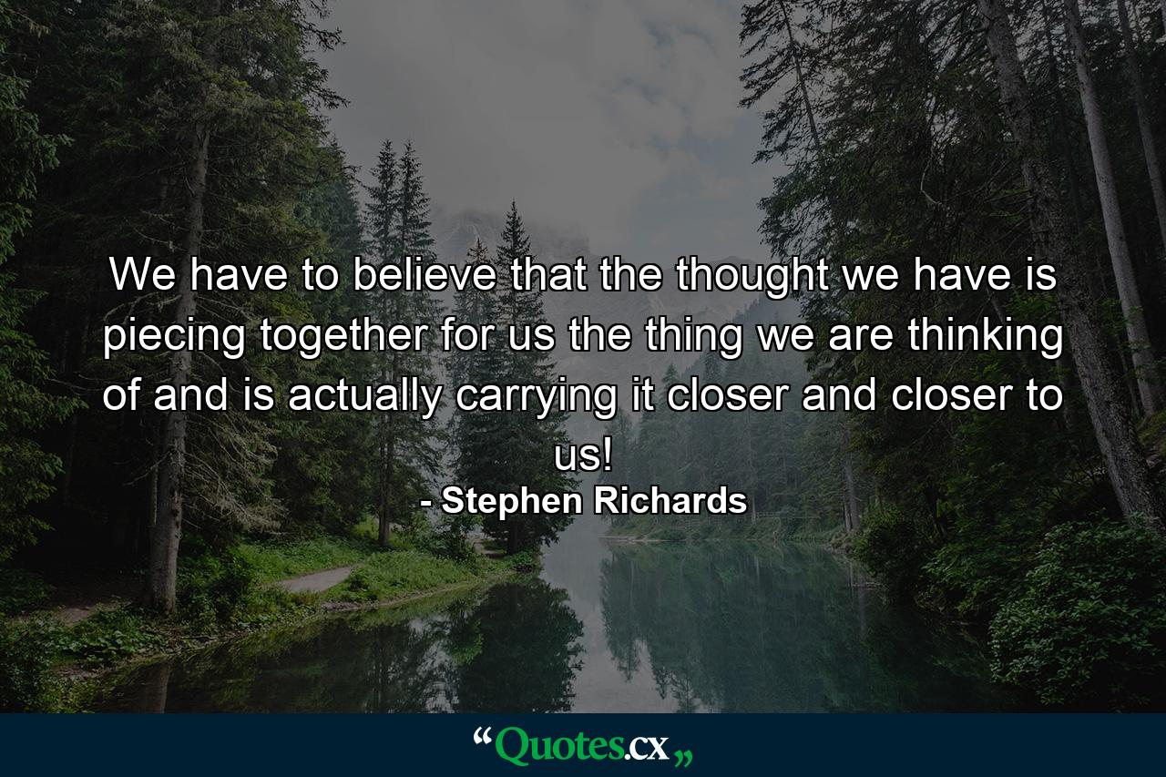 We have to believe that the thought we have is piecing together for us the thing we are thinking of and is actually carrying it closer and closer to us! - Quote by Stephen Richards