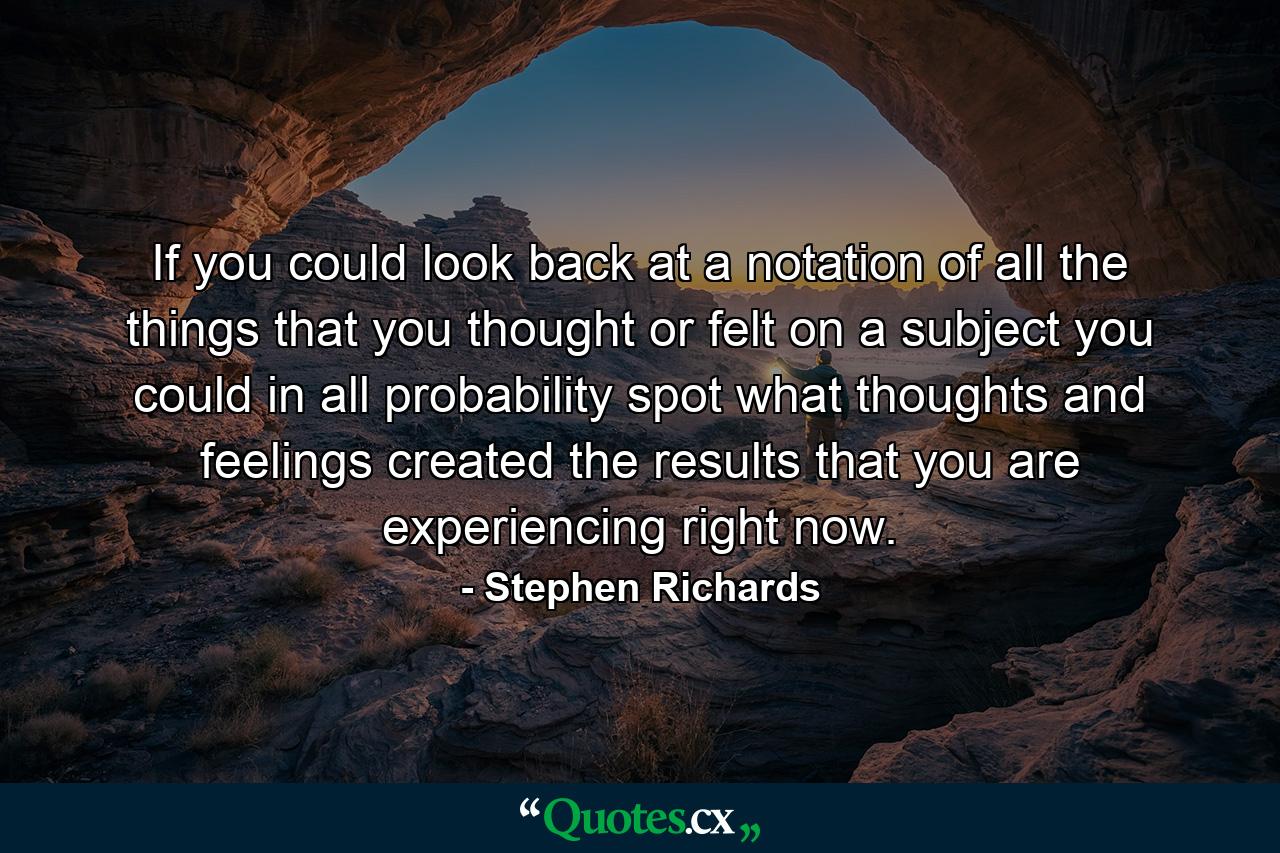 If you could look back at a notation of all the things that you thought or felt on a subject you could in all probability spot what thoughts and feelings created the results that you are experiencing right now. - Quote by Stephen Richards