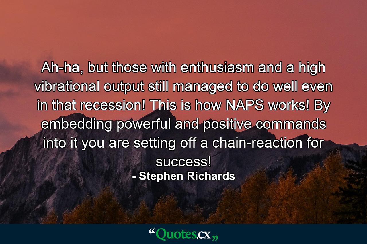 Ah-ha, but those with enthusiasm and a high vibrational output still managed to do well even in that recession! This is how NAPS works! By embedding powerful and positive commands into it you are setting off a chain-reaction for success! - Quote by Stephen Richards