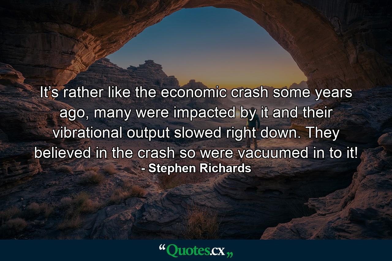 It’s rather like the economic crash some years ago, many were impacted by it and their vibrational output slowed right down. They believed in the crash so were vacuumed in to it! - Quote by Stephen Richards