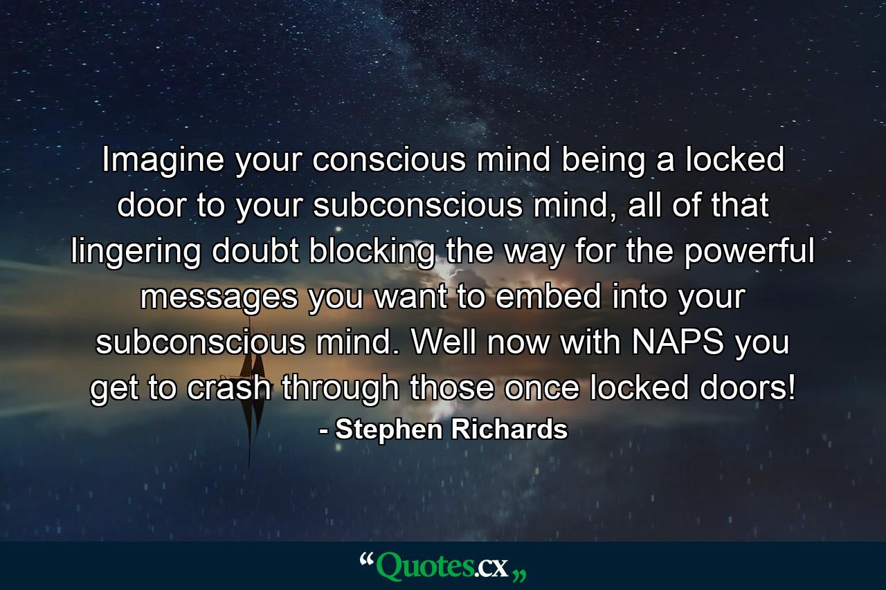 Imagine your conscious mind being a locked door to your subconscious mind, all of that lingering doubt blocking the way for the powerful messages you want to embed into your subconscious mind. Well now with NAPS you get to crash through those once locked doors! - Quote by Stephen Richards