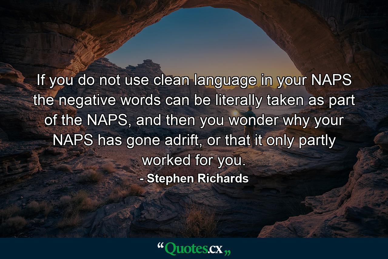 If you do not use clean language in your NAPS the negative words can be literally taken as part of the NAPS, and then you wonder why your NAPS has gone adrift, or that it only partly worked for you. - Quote by Stephen Richards