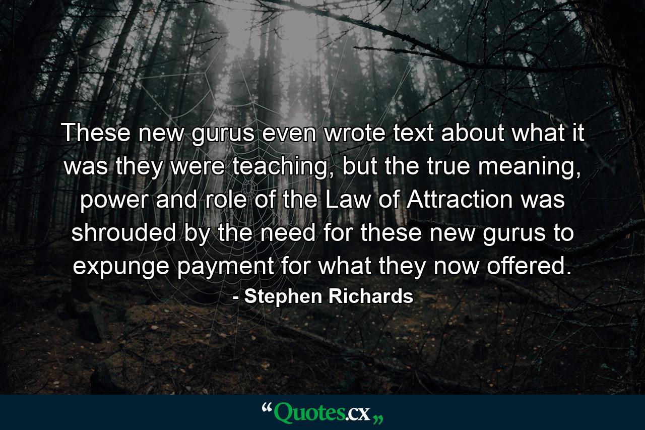 These new gurus even wrote text about what it was they were teaching, but the true meaning, power and role of the Law of Attraction was shrouded by the need for these new gurus to expunge payment for what they now offered. - Quote by Stephen Richards