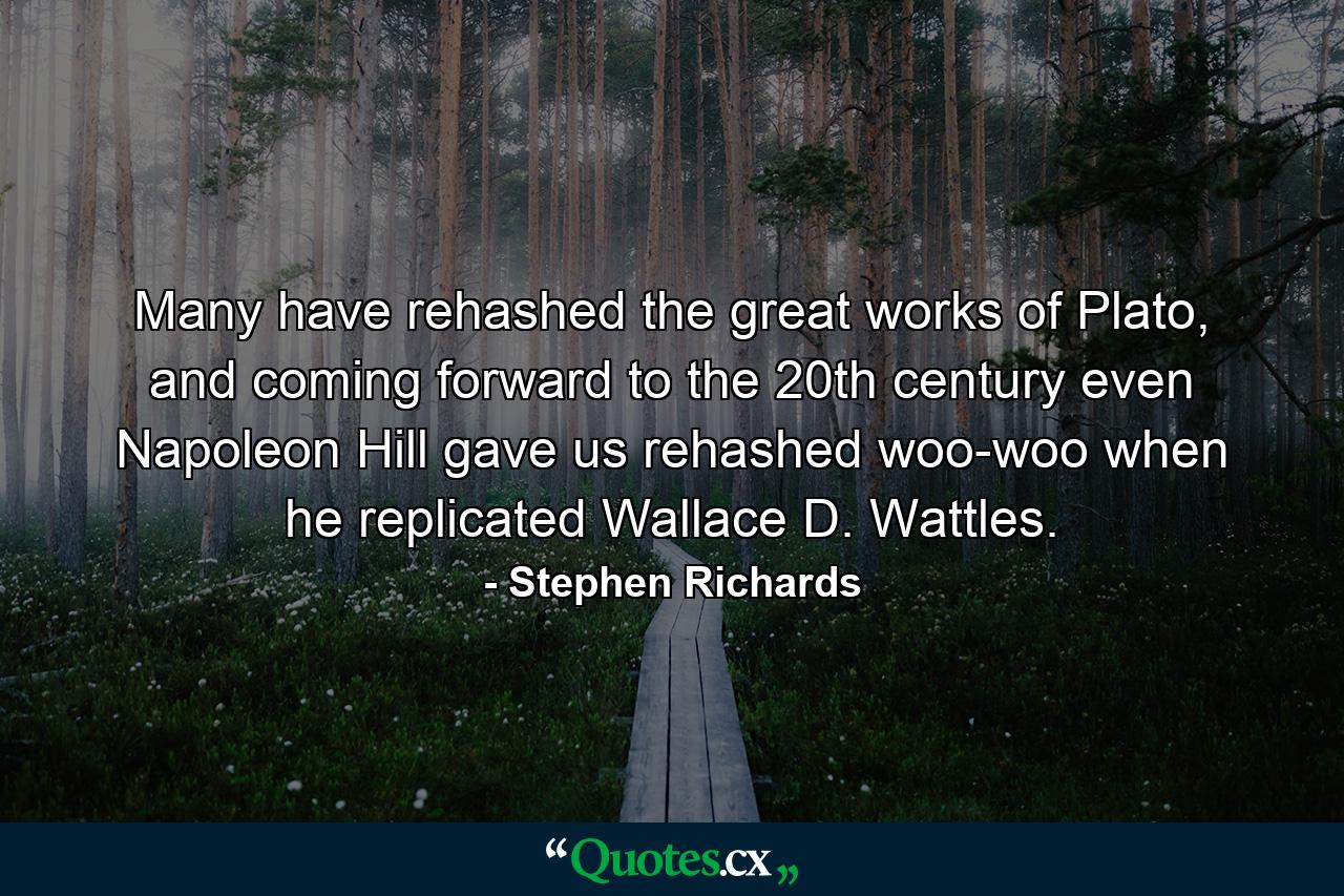 Many have rehashed the great works of Plato, and coming forward to the 20th century even Napoleon Hill gave us rehashed woo-woo when he replicated Wallace D. Wattles. - Quote by Stephen Richards