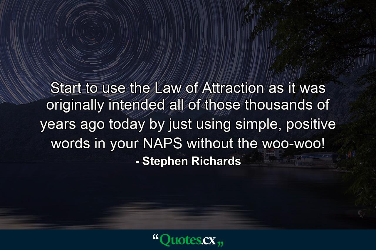 Start to use the Law of Attraction as it was originally intended all of those thousands of years ago today by just using simple, positive words in your NAPS without the woo-woo! - Quote by Stephen Richards