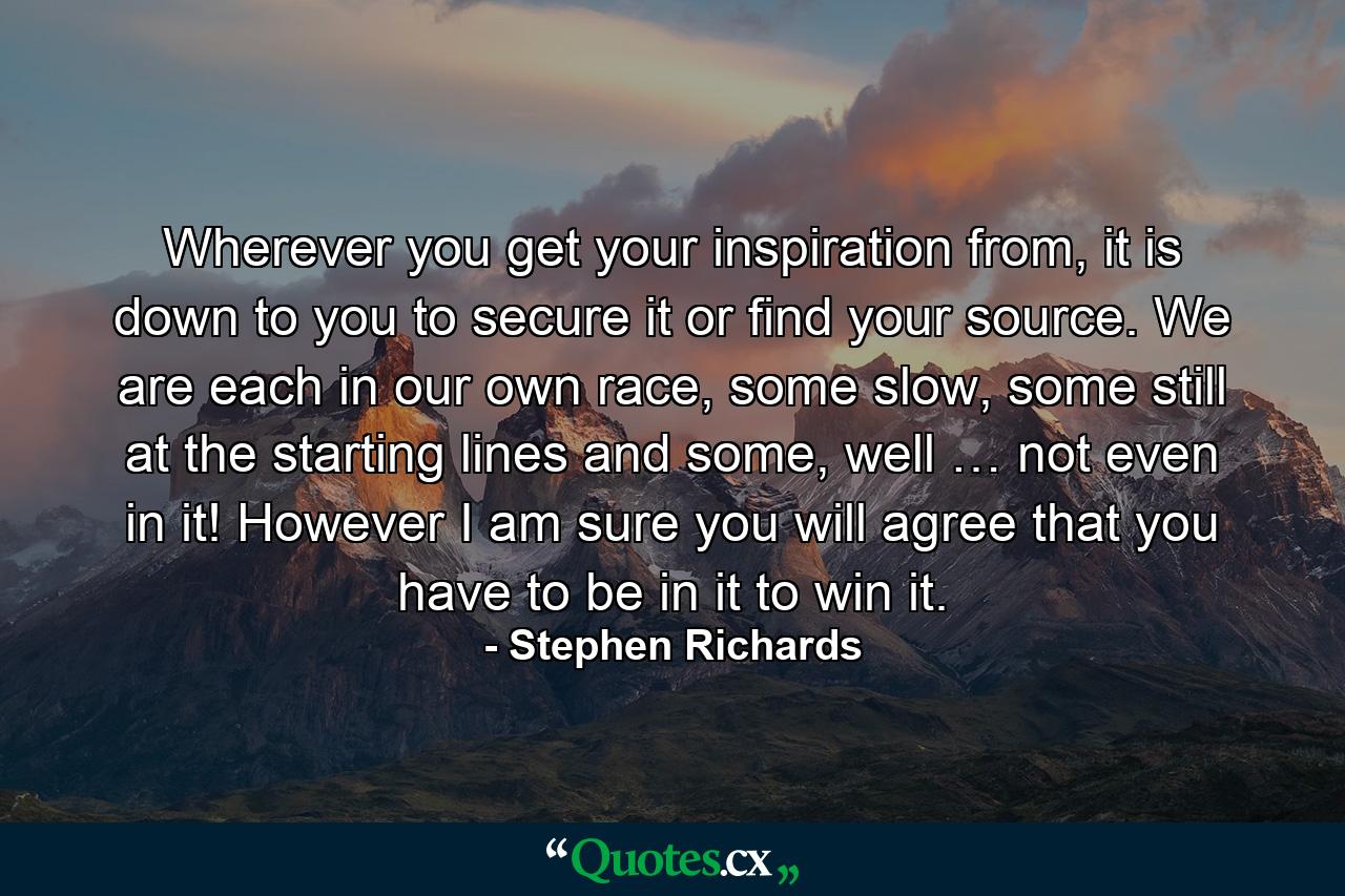 Wherever you get your inspiration from, it is down to you to secure it or find your source. We are each in our own race, some slow, some still at the starting lines and some, well … not even in it! However I am sure you will agree that you have to be in it to win it. - Quote by Stephen Richards