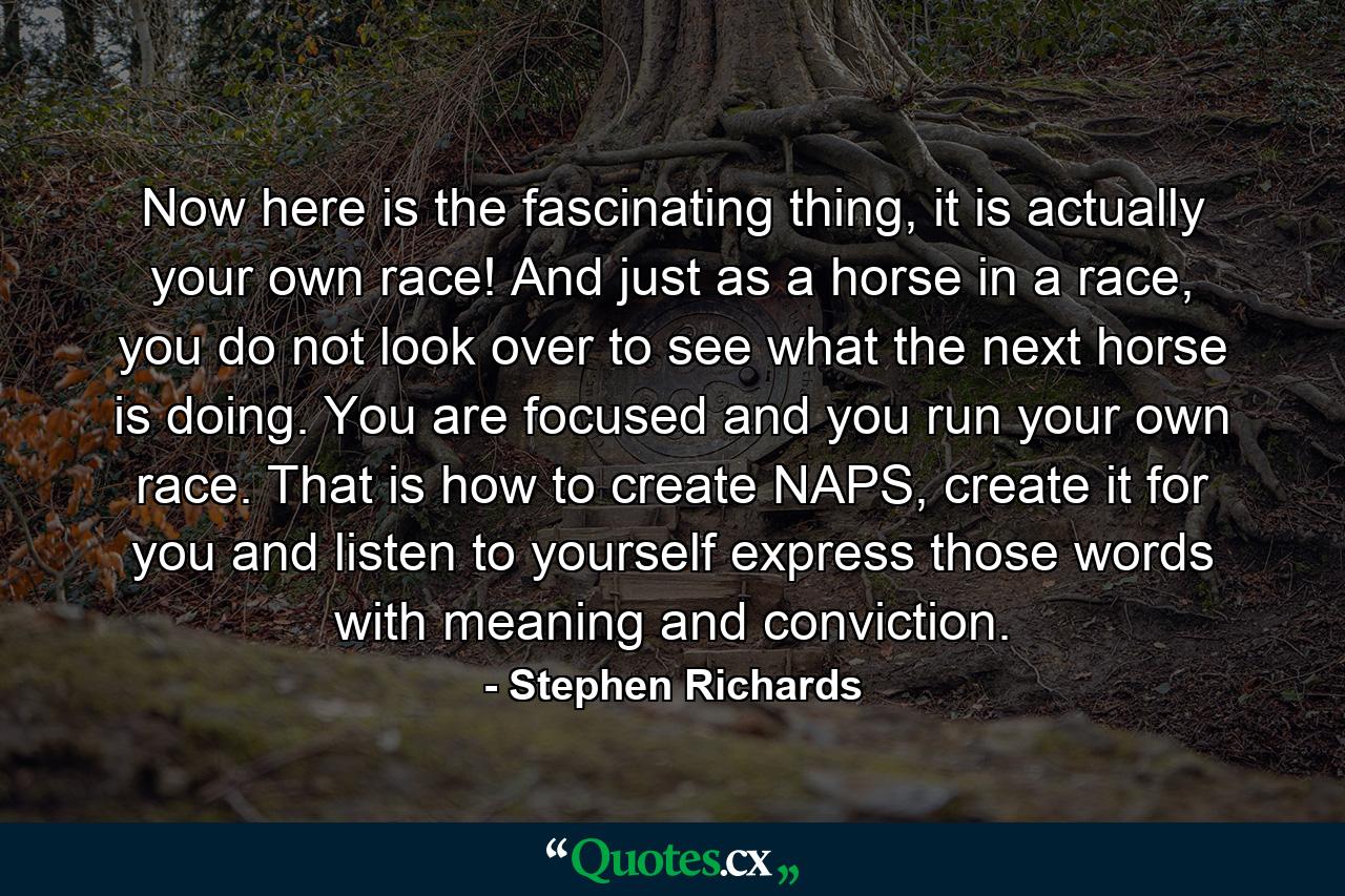 Now here is the fascinating thing, it is actually your own race! And just as a horse in a race, you do not look over to see what the next horse is doing. You are focused and you run your own race. That is how to create NAPS, create it for you and listen to yourself express those words with meaning and conviction. - Quote by Stephen Richards