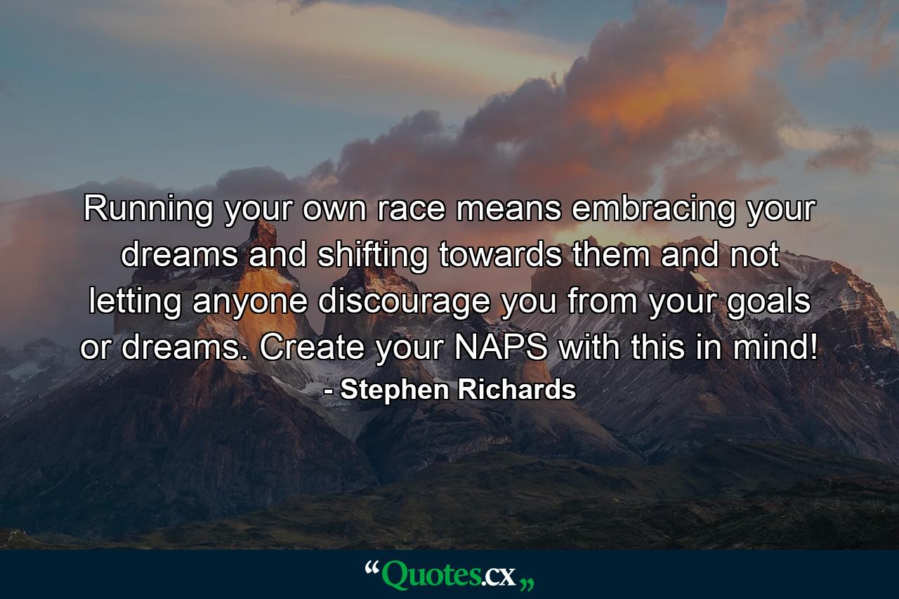 Running your own race means embracing your dreams and shifting towards them and not letting anyone discourage you from your goals or dreams. Create your NAPS with this in mind! - Quote by Stephen Richards