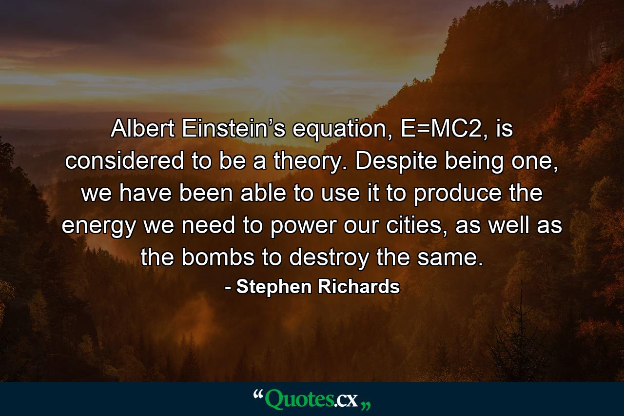 Albert Einstein’s equation, E=MC2, is considered to be a theory. Despite being one, we have been able to use it to produce the energy we need to power our cities, as well as the bombs to destroy the same. - Quote by Stephen Richards