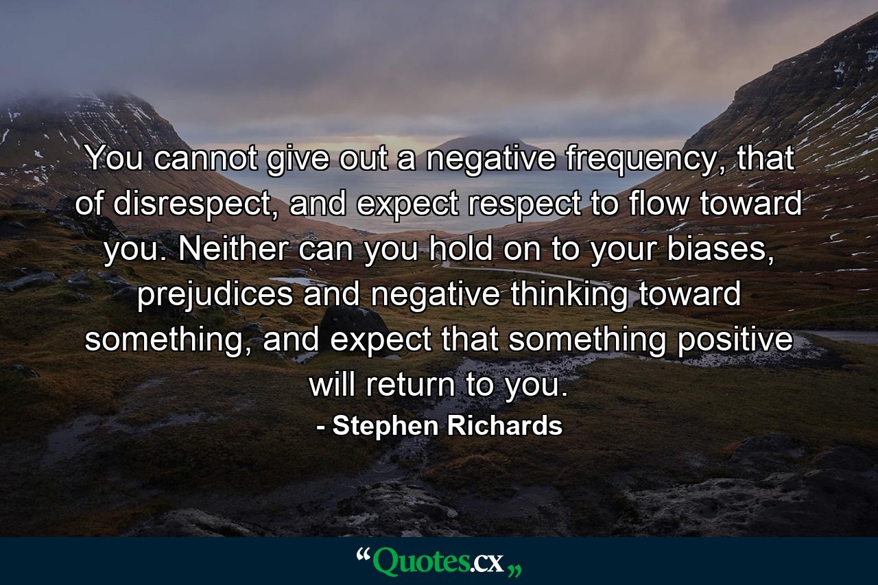 You cannot give out a negative frequency, that of disrespect, and expect respect to flow toward you. Neither can you hold on to your biases, prejudices and negative thinking toward something, and expect that something positive will return to you. - Quote by Stephen Richards