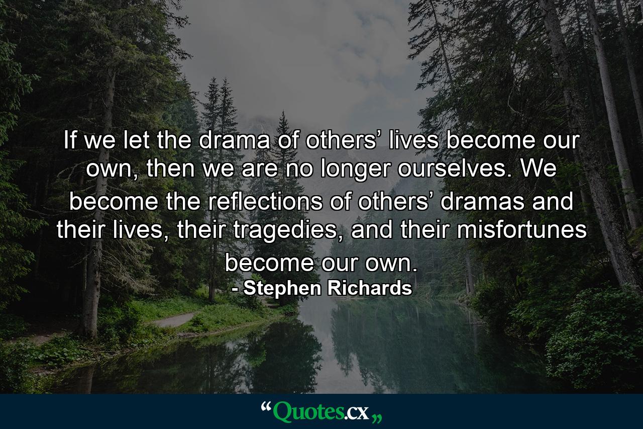 If we let the drama of others’ lives become our own, then we are no longer ourselves. We become the reflections of others’ dramas and their lives, their tragedies, and their misfortunes become our own. - Quote by Stephen Richards