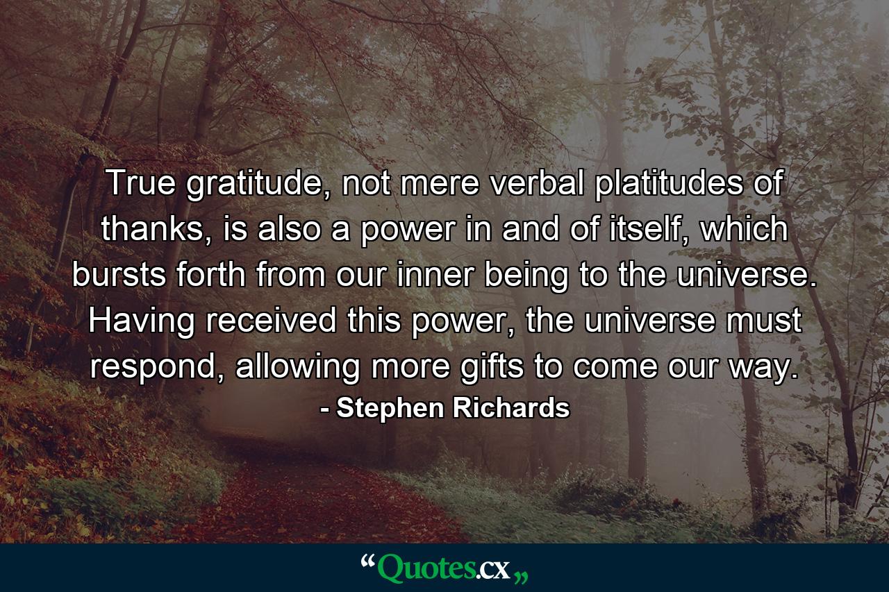 True gratitude, not mere verbal platitudes of thanks, is also a power in and of itself, which bursts forth from our inner being to the universe. Having received this power, the universe must respond, allowing more gifts to come our way. - Quote by Stephen Richards