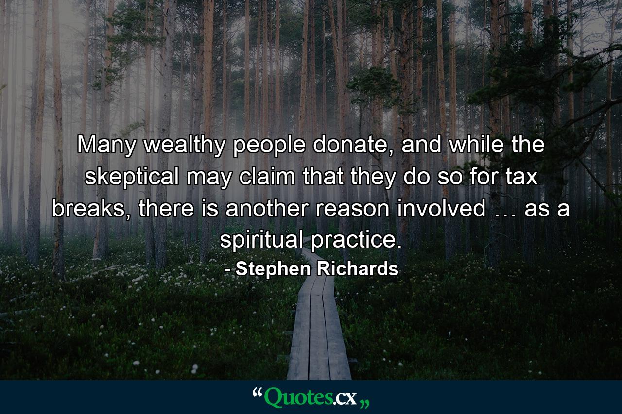 Many wealthy people donate, and while the skeptical may claim that they do so for tax breaks, there is another reason involved … as a spiritual practice. - Quote by Stephen Richards