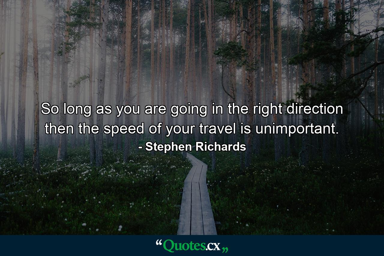 So long as you are going in the right direction then the speed of your travel is unimportant. - Quote by Stephen Richards