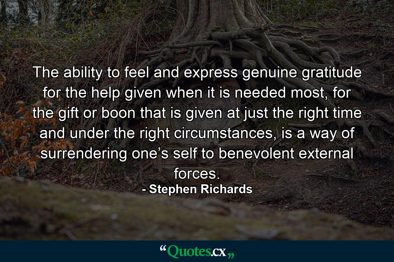 The ability to feel and express genuine gratitude for the help given when it is needed most, for the gift or boon that is given at just the right time and under the right circumstances, is a way of surrendering one’s self to benevolent external forces. - Quote by Stephen Richards