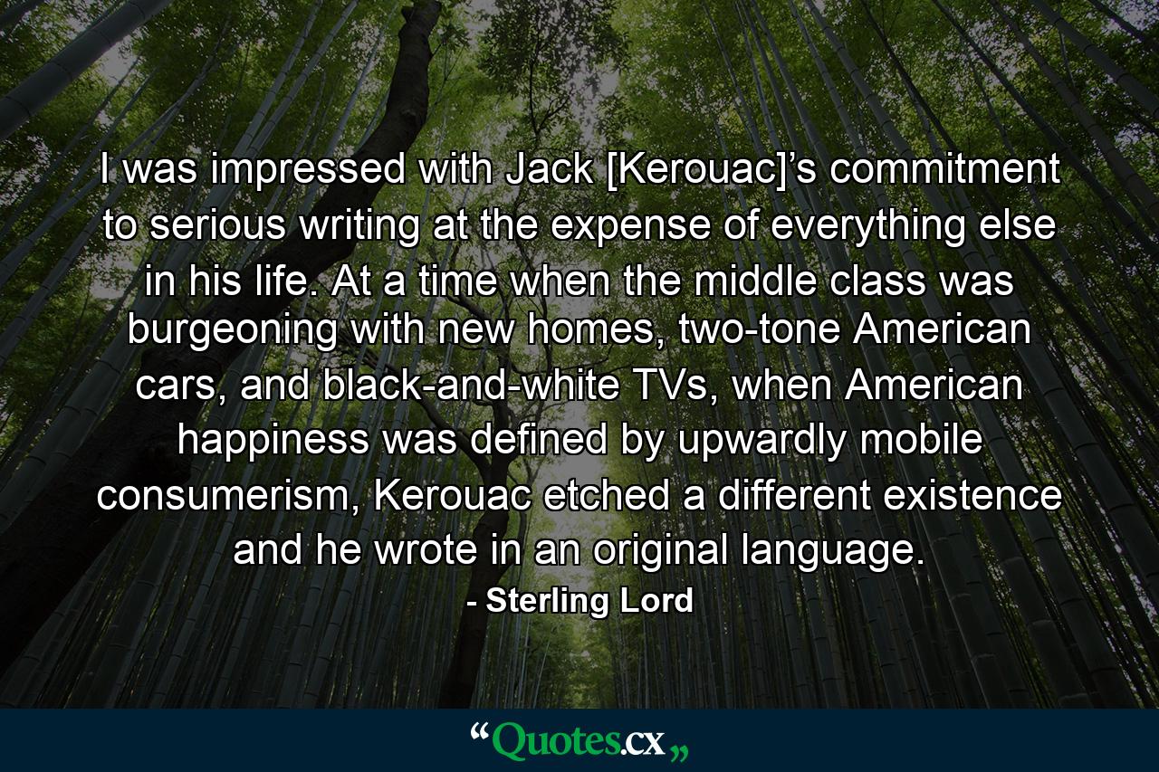 I was impressed with Jack [Kerouac]’s commitment to serious writing at the expense of everything else in his life. At a time when the middle class was burgeoning with new homes, two-tone American cars, and black-and-white TVs, when American happiness was defined by upwardly mobile consumerism, Kerouac etched a different existence and he wrote in an original language. - Quote by Sterling Lord