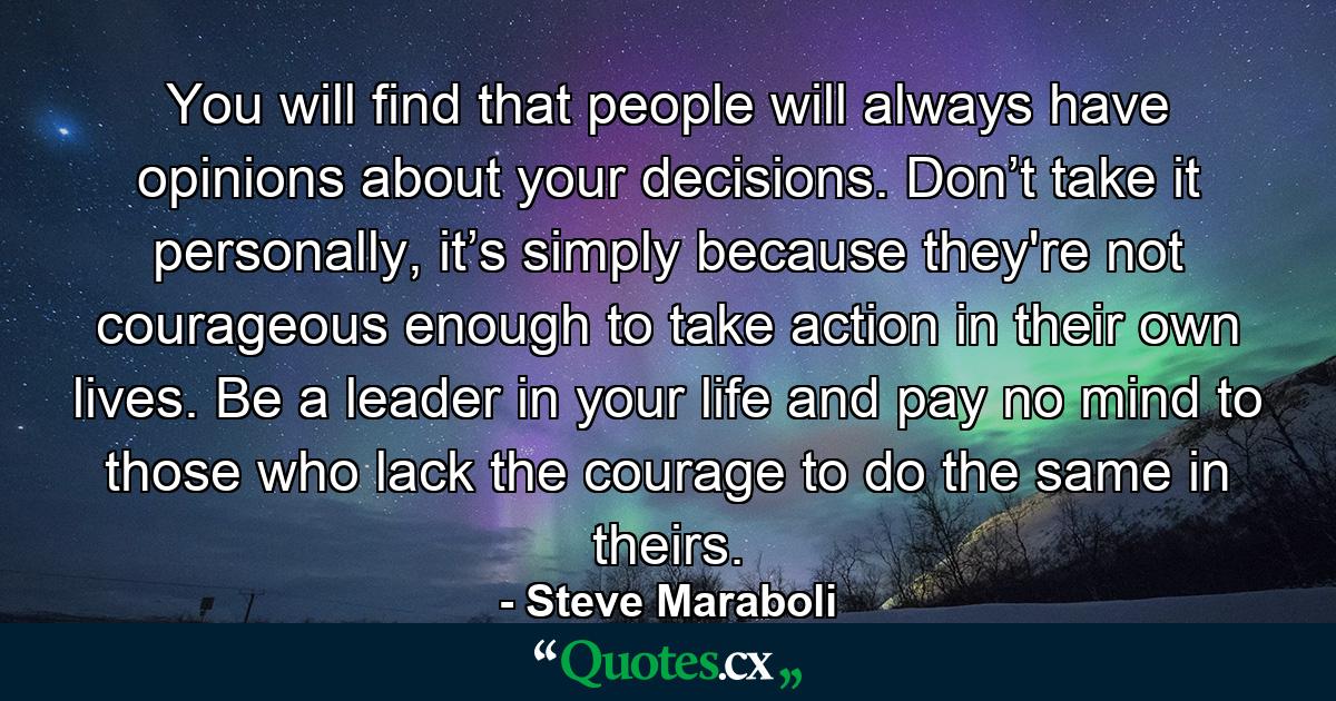 You will find that people will always have opinions about your decisions. Don’t take it personally, it’s simply because they're not courageous enough to take action in their own lives. Be a leader in your life and pay no mind to those who lack the courage to do the same in theirs. - Quote by Steve Maraboli