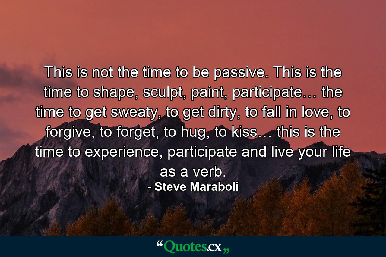 This is not the time to be passive. This is the time to shape, sculpt, paint, participate… the time to get sweaty, to get dirty, to fall in love, to forgive, to forget, to hug, to kiss… this is the time to experience, participate and live your life as a verb. - Quote by Steve Maraboli