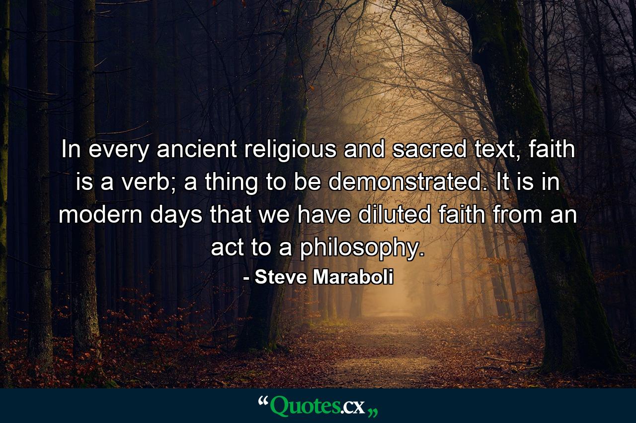 In every ancient religious and sacred text, faith is a verb; a thing to be demonstrated. It is in modern days that we have diluted faith from an act to a philosophy. - Quote by Steve Maraboli