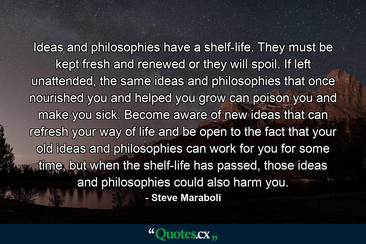 Ideas and philosophies have a shelf-life. They must be kept fresh and renewed or they will spoil. If left unattended, the same ideas and philosophies that once nourished you and helped you grow can poison you and make you sick. Become aware of new ideas that can refresh your way of life and be open to the fact that your old ideas and philosophies can work for you for some time, but when the shelf-life has passed, those ideas and philosophies could also harm you. - Quote by Steve Maraboli