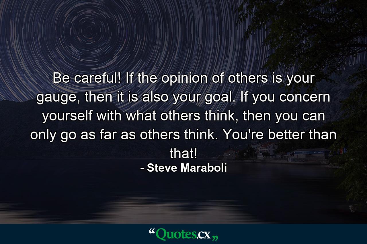 Be careful! If the opinion of others is your gauge, then it is also your goal. If you concern yourself with what others think, then you can only go as far as others think. You're better than that! - Quote by Steve Maraboli