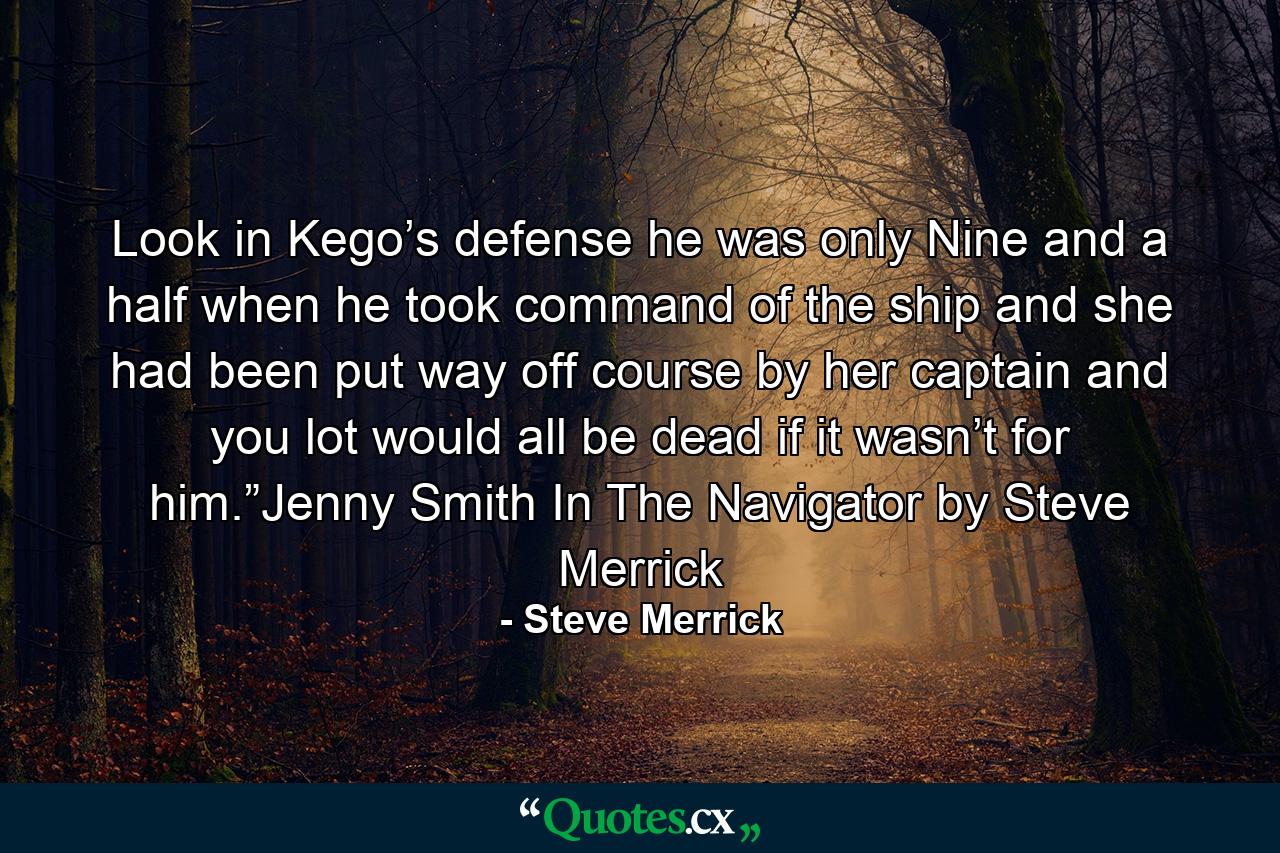 Look in Kego’s defense he was only Nine and a half when he took command of the ship and she had been put way off course by her captain and you lot would all be dead if it wasn’t for him.”Jenny Smith In The Navigator by Steve Merrick - Quote by Steve Merrick