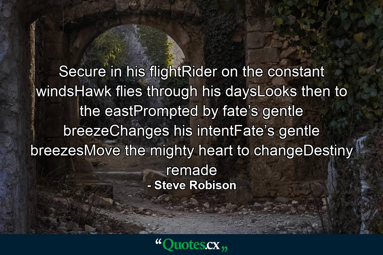 Secure in his flightRider on the constant windsHawk flies through his daysLooks then to the eastPrompted by fate’s gentle breezeChanges his intentFate’s gentle breezesMove the mighty heart to changeDestiny remade - Quote by Steve Robison