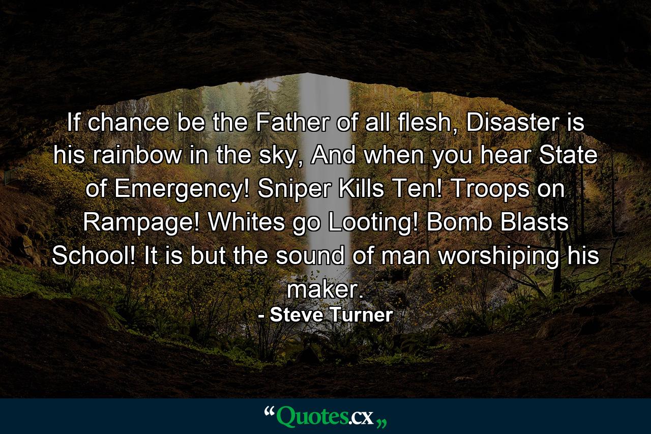 If chance be the Father of all flesh, Disaster is his rainbow in the sky, And when you hear State of Emergency! Sniper Kills Ten! Troops on Rampage! Whites go Looting! Bomb Blasts School! It is but the sound of man worshiping his maker. - Quote by Steve Turner