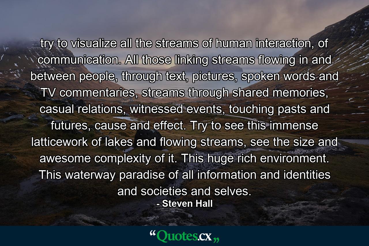 try to visualize all the streams of human interaction, of communication. All those linking streams flowing in and between people, through text, pictures, spoken words and TV commentaries, streams through shared memories, casual relations, witnessed events, touching pasts and futures, cause and effect. Try to see this immense latticework of lakes and flowing streams, see the size and awesome complexity of it. This huge rich environment. This waterway paradise of all information and identities and societies and selves. - Quote by Steven Hall