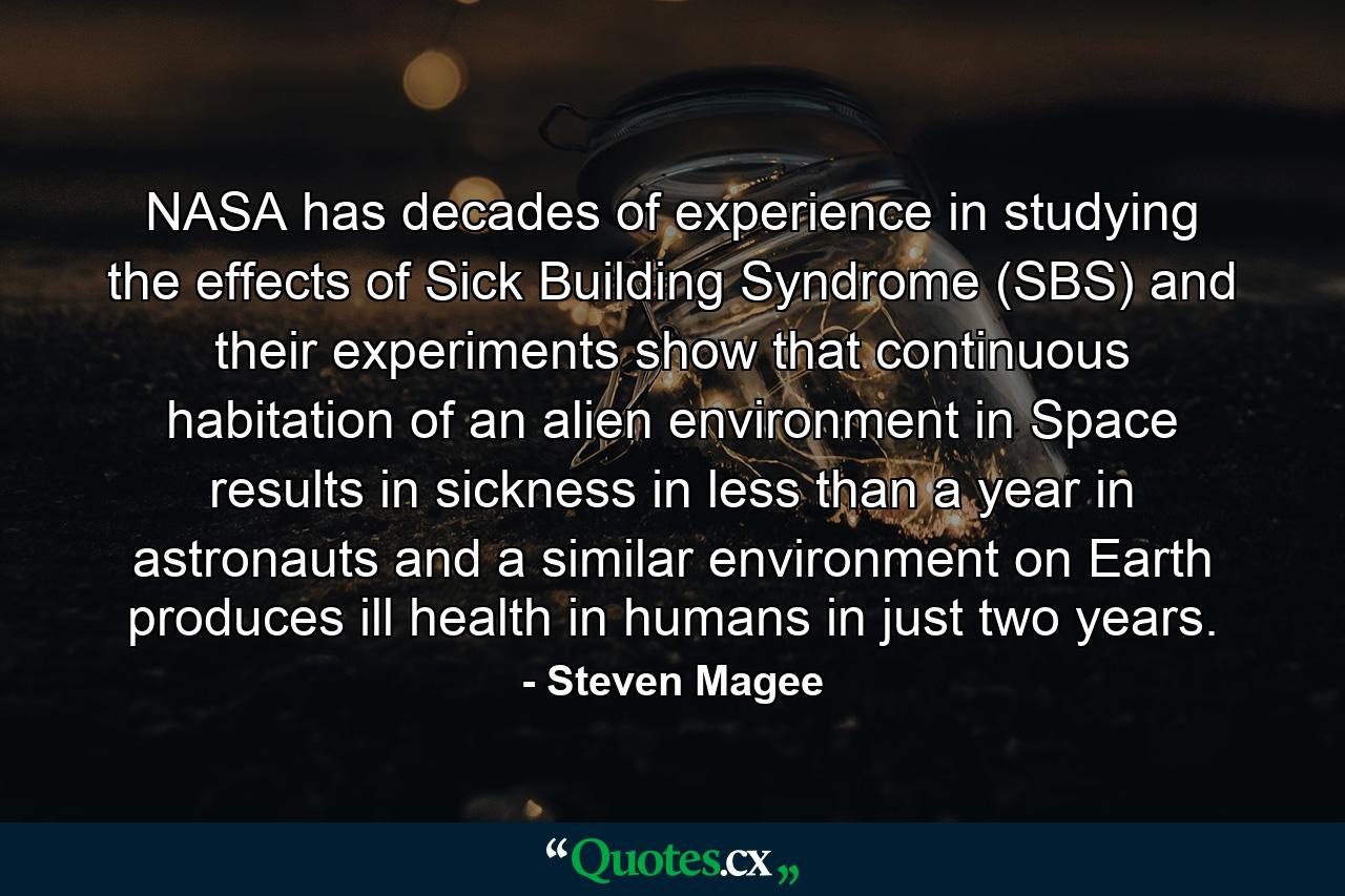 NASA has decades of experience in studying the effects of Sick Building Syndrome (SBS) and their experiments show that continuous habitation of an alien environment in Space results in sickness in less than a year in astronauts and a similar environment on Earth produces ill health in humans in just two years. - Quote by Steven Magee