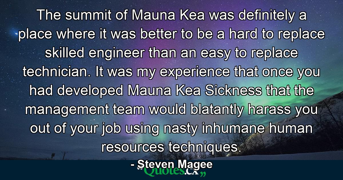 The summit of Mauna Kea was definitely a place where it was better to be a hard to replace skilled engineer than an easy to replace technician. It was my experience that once you had developed Mauna Kea Sickness that the management team would blatantly harass you out of your job using nasty inhumane human resources techniques. - Quote by Steven Magee